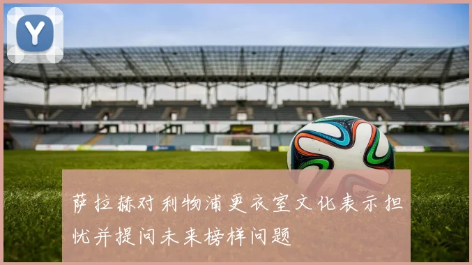 萨拉赫对利物浦更衣室文化表示担忧并提问未来榜样问题