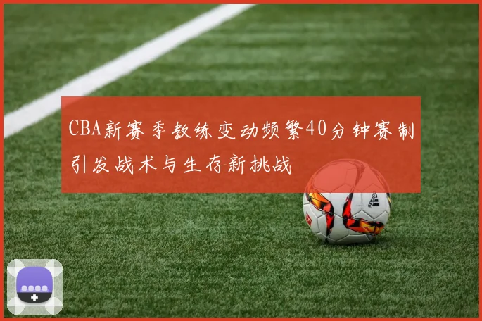 CBA新赛季教练变动频繁40分钟赛制引发战术与生存新挑战
