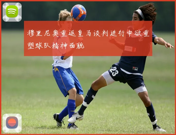 穆里尼奥重返皇马谈判进行中欲重塑球队精神面貌
