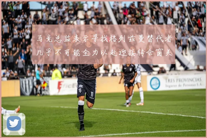 马竞总监表示寻找格列兹曼替代者几乎不可能全力以赴迎接转会窗关闭