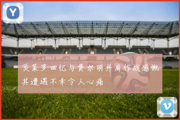 莫莱罗回忆与费尔明并肩作战感慨其遭遇不幸令人心痛