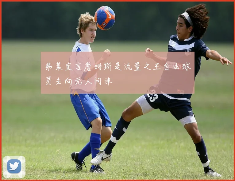 弗莱直言詹姆斯是流量之王自由球员去向无人问津