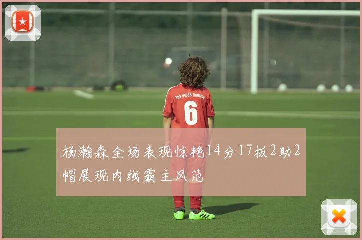 杨瀚森全场表现惊艳14分17板2助2帽展现内线霸主风范