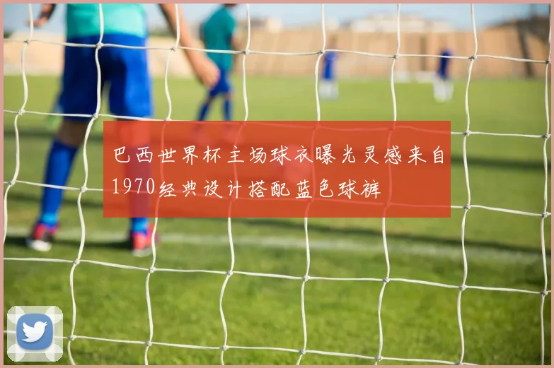 巴西世界杯主场球衣曝光灵感来自1970经典设计搭配蓝色球裤