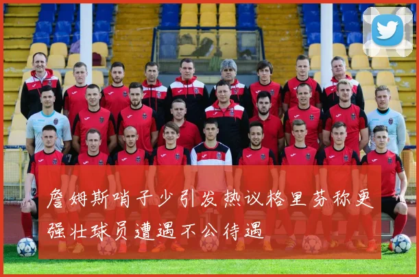 詹姆斯哨子少引发热议格里芬称更强壮球员遭遇不公待遇