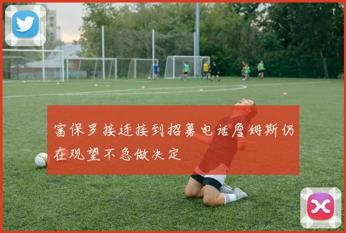 富保罗接连接到招募电话詹姆斯仍在观望不急做决定