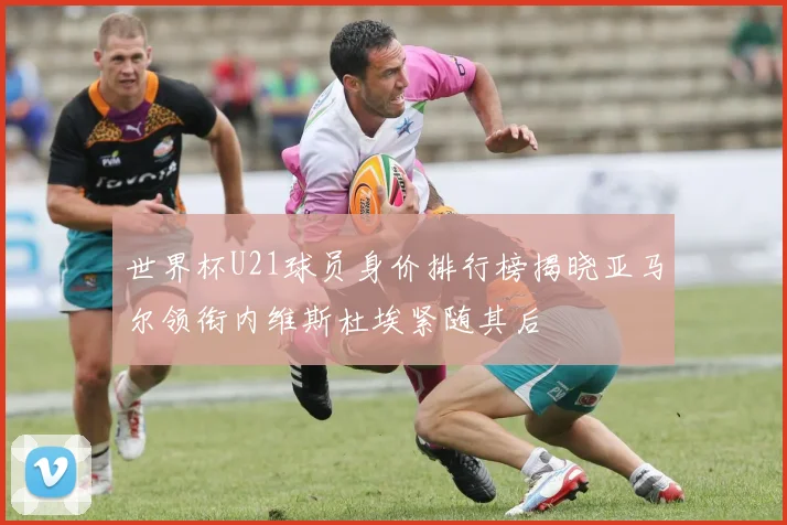 世界杯U21球员身价排行榜揭晓亚马尔领衔内维斯杜埃紧随其后