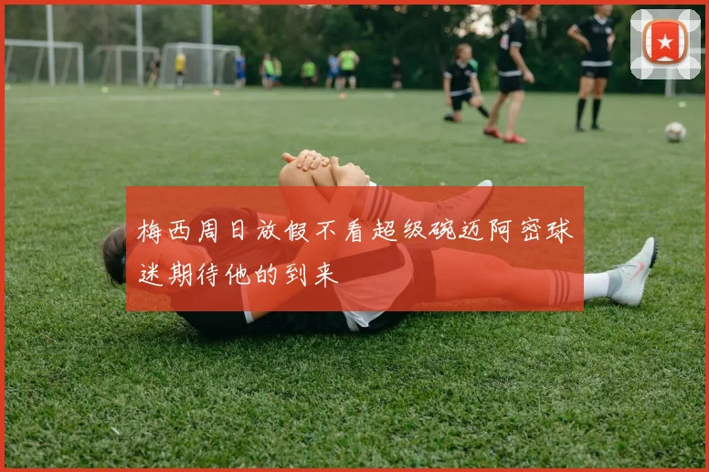 梅西周日放假不看超级碗迈阿密球迷期待他的到来