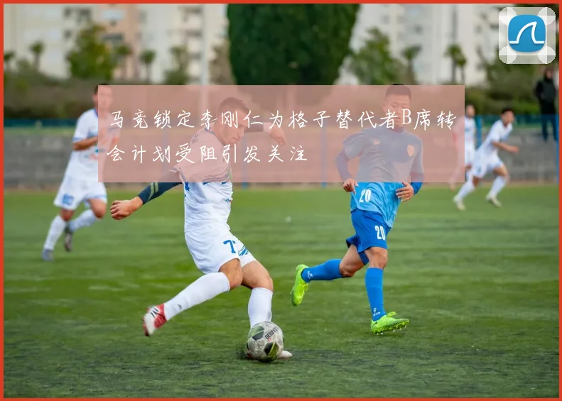 马竞锁定李刚仁为格子替代者B席转会计划受阻引发关注