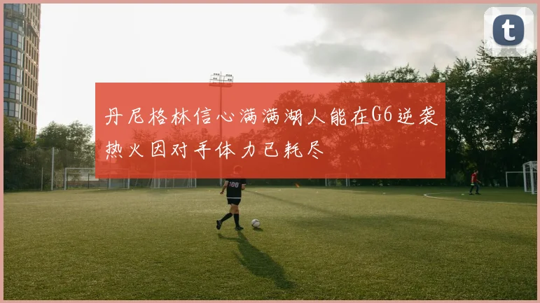 丹尼格林信心满满湖人能在G6逆袭热火因对手体力已耗尽