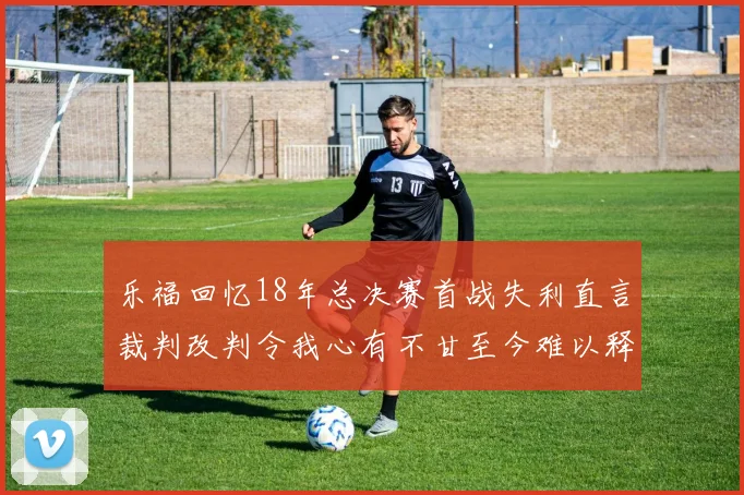 乐福回忆18年总决赛首战失利直言裁判改判令我心有不甘至今难以释怀