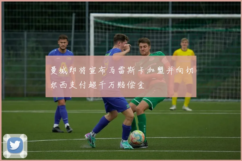 曼城即将宣布马雷斯卡加盟并向切尔西支付超千万赔偿金