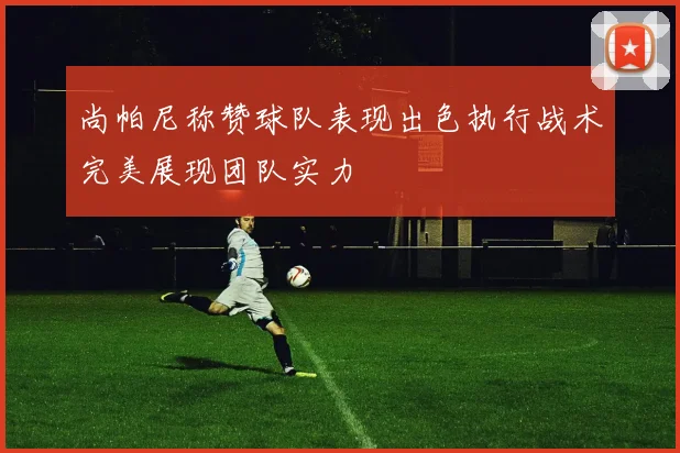 尚帕尼称赞球队表现出色执行战术完美展现团队实力