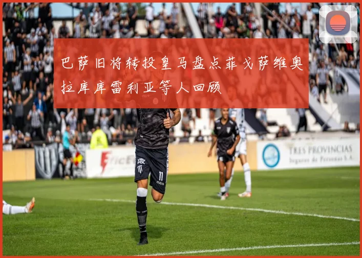 巴萨旧将转投皇马盘点菲戈萨维奥拉库库雷利亚等人回顾