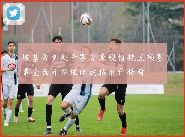 埃基蒂克处子赛季表现惊艳五项赛事全面开花堪比达格利什传奇